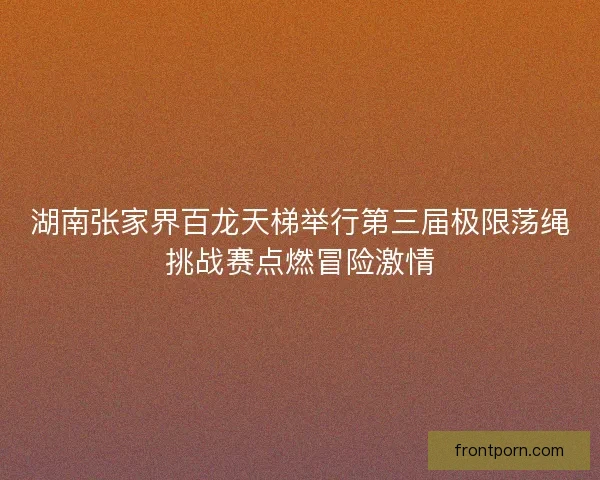 湖南张家界百龙天梯举行第三届极限荡绳挑战赛点燃冒险激情