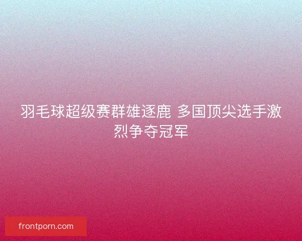 羽毛球超级赛群雄逐鹿 多国顶尖选手激烈争夺冠军