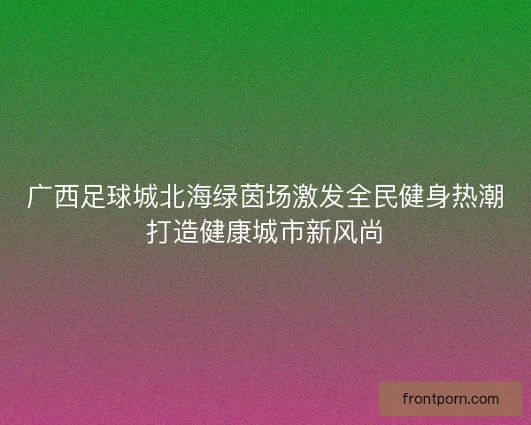 广西足球城北海绿茵场激发全民健身热潮打造健康城市新风尚