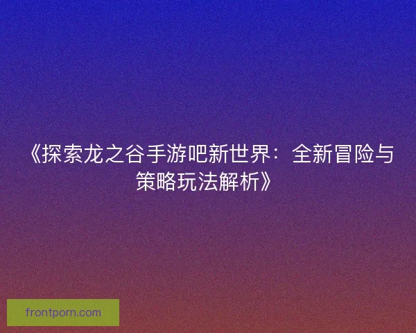 《探索龙之谷手游吧新世界：全新冒险与策略玩法解析》