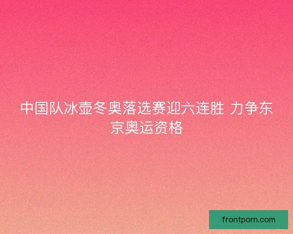 中国队冰壶冬奥落选赛迎六连胜 力争东京奥运资格