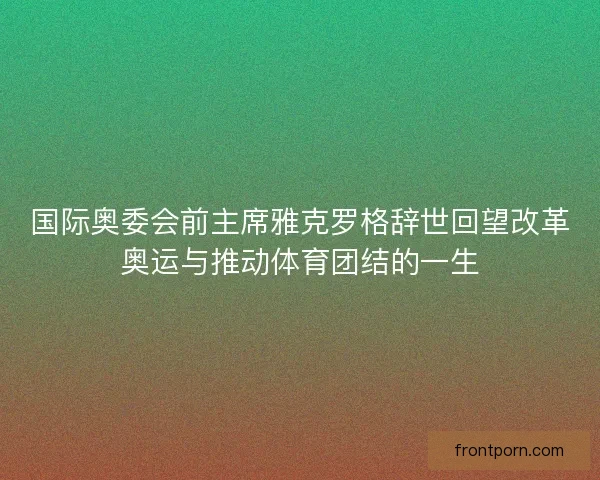 国际奥委会前主席雅克罗格辞世回望改革奥运与推动体育团结的一生