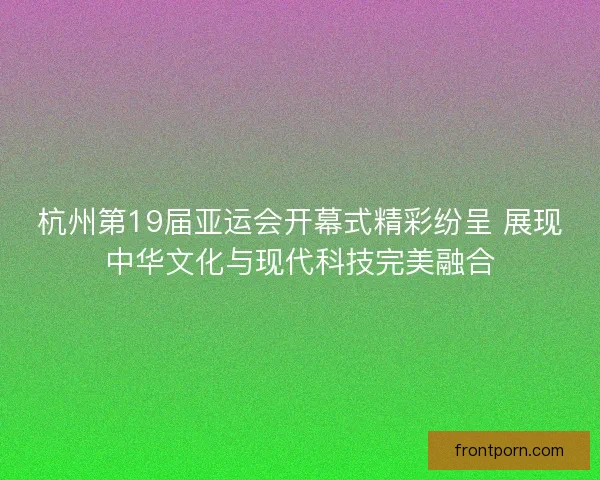 杭州第19届亚运会开幕式精彩纷呈 展现中华文化与现代科技完美融合