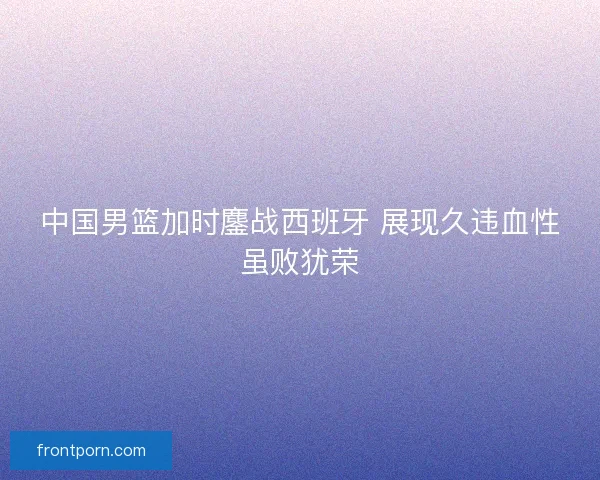 中国男篮加时鏖战西班牙 展现久违血性虽败犹荣