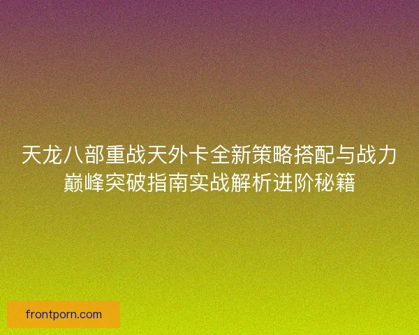 天龙八部重战天外卡全新策略搭配与战力巅峰突破指南实战解析进阶秘籍