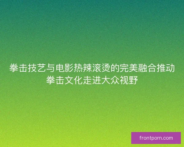 拳击技艺与电影热辣滚烫的完美融合推动拳击文化走进大众视野