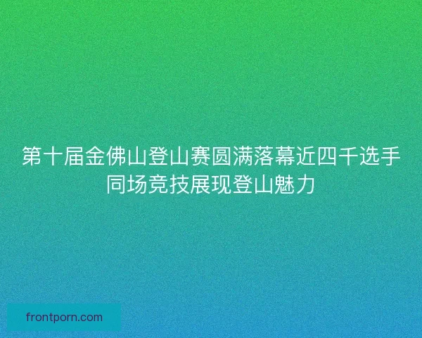 第十届金佛山登山赛圆满落幕近四千选手同场竞技展现登山魅力