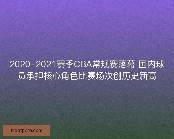 2020-2021赛季CBA常规赛落幕 国内球员承担核心角色比赛场次创历史新高