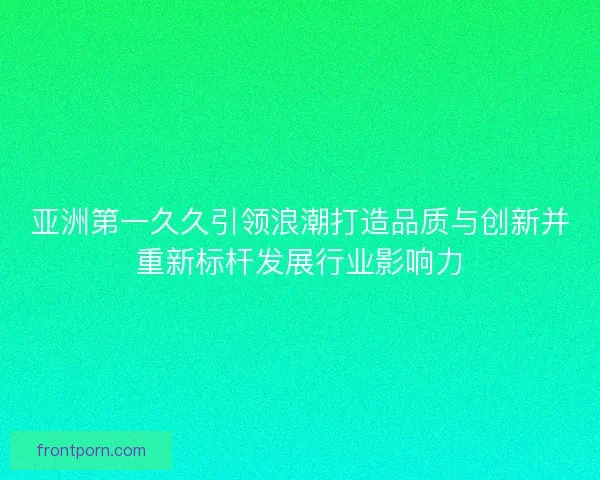 亚洲第一久久引领浪潮打造品质与创新并重新标杆发展行业影响力