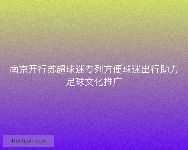 南京开行苏超球迷专列方便球迷出行助力足球文化推广
